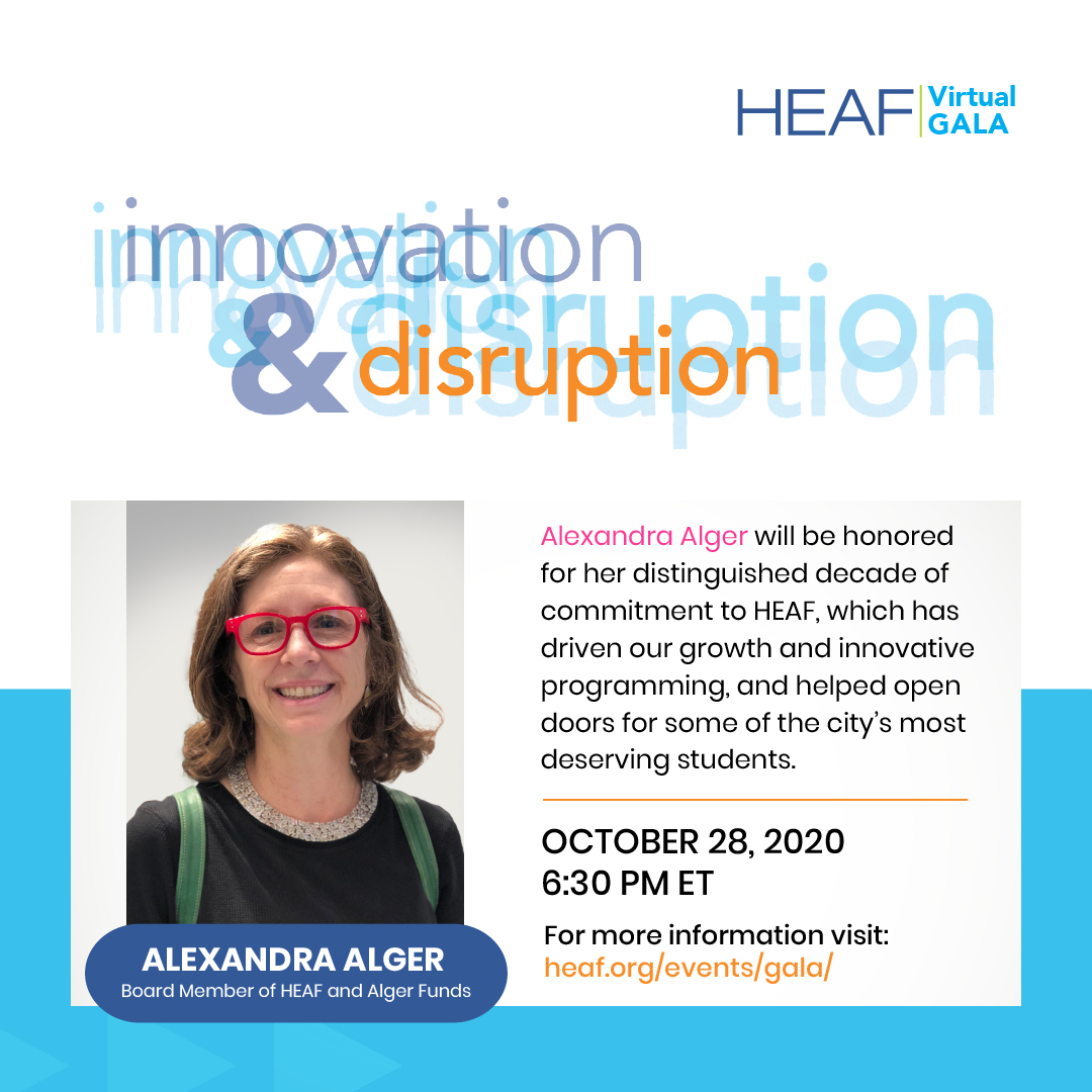 October 28th, 2020, 6:30 PM; Alexandra Alger will be honored for her distinguished decade of commitment to HEAF, which has driven our growth and innovative programming , and helped open doors for some of the city's most deserving students.